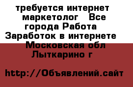 требуется интернет- маркетолог - Все города Работа » Заработок в интернете   . Московская обл.,Лыткарино г.